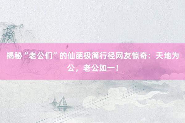 揭秘“老公们”的仙葩极简行径网友惊奇：天地为公，老公如一！