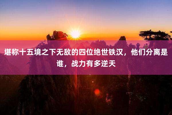 堪称十五境之下无敌的四位绝世铁汉，他们分离是谁，战力有多逆天
