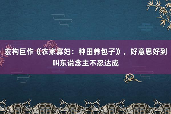 宏构巨作《农家寡妇：种田养包子》，好意思好到叫东说念主不忍达成