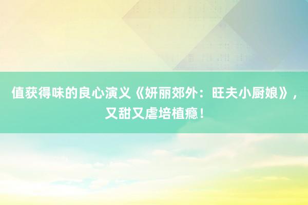 值获得味的良心演义《妍丽郊外：旺夫小厨娘》，又甜又虐培植瘾！
