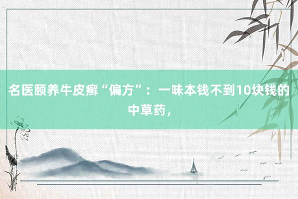 名医颐养牛皮癣“偏方”：一味本钱不到10块钱的中草药，