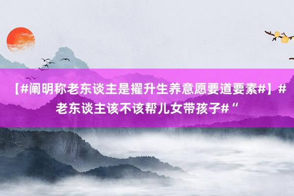 【#阐明称老东谈主是擢升生养意愿要道要素#】#老东谈主该不该帮儿女带孩子#“