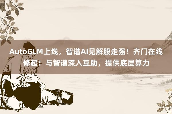 AutoGLM上线，智谱AI见解股走强！齐门在线修起：与智谱深入互助，提供底层算力
