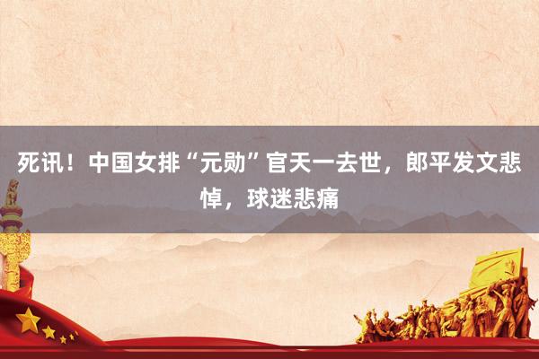 死讯！中国女排“元勋”官天一去世，郎平发文悲悼，球迷悲痛