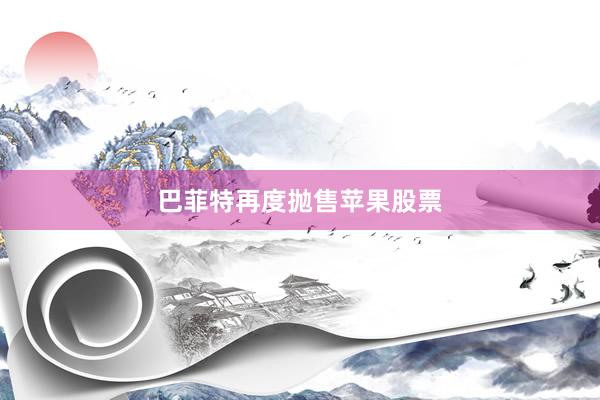 巴菲特再度抛售苹果股票