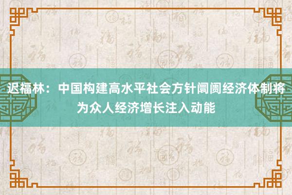迟福林：中国构建高水平社会方针阛阓经济体制将为众人经济增长注入动能