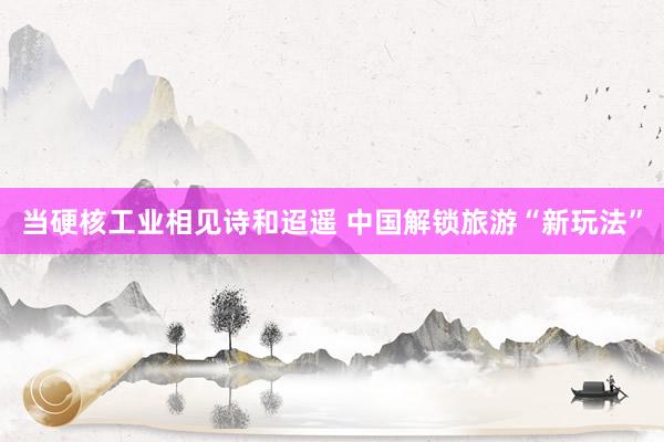 当硬核工业相见诗和迢遥 中国解锁旅游“新玩法”