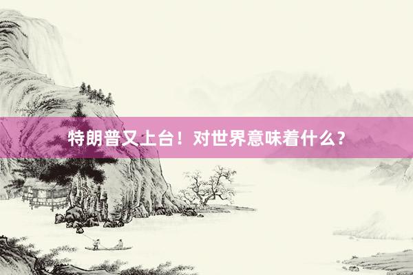 特朗普又上台！对世界意味着什么？