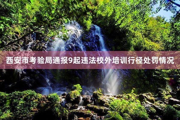 西安市考验局通报9起违法校外培训行径处罚情况