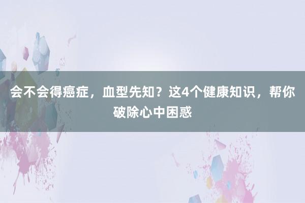 会不会得癌症，血型先知？这4个健康知识，帮你破除心中困惑