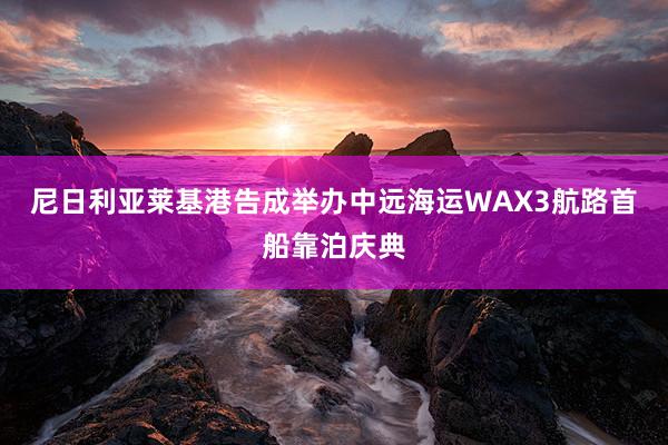 尼日利亚莱基港告成举办中远海运WAX3航路首船靠泊庆典