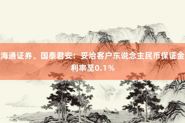 海通证券、国泰君安：妥洽客户东说念主民币保证金利率至0.1％