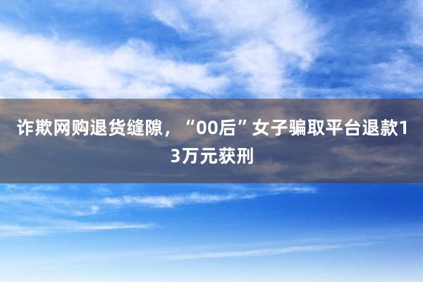 诈欺网购退货缝隙，“00后”女子骗取平台退款13万元获刑