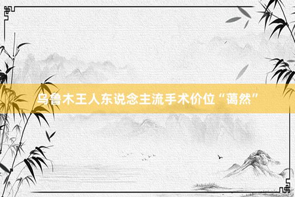 乌鲁木王人东说念主流手术价位“蔼然”