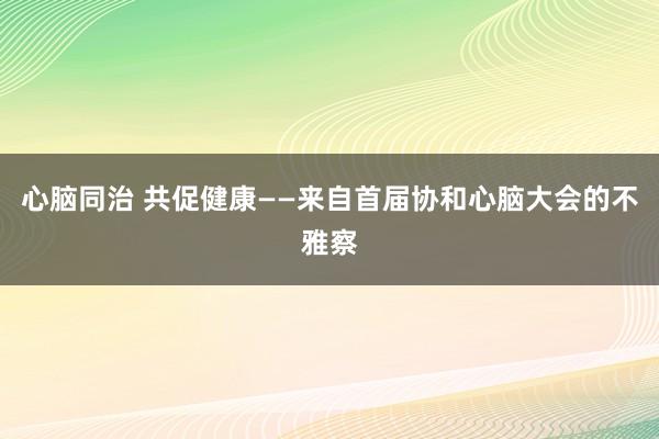 心脑同治 共促健康——来自首届协和心脑大会的不雅察