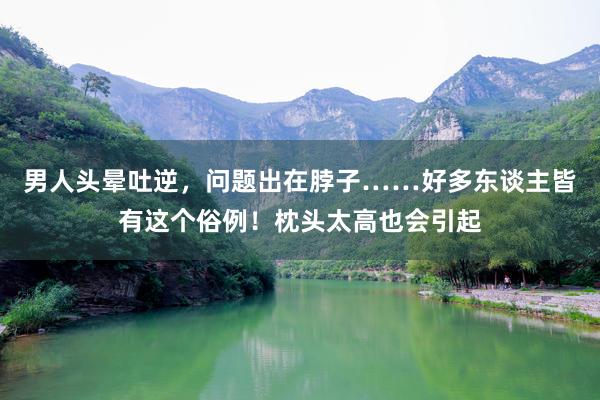 男人头晕吐逆，问题出在脖子……好多东谈主皆有这个俗例！枕头太高也会引起