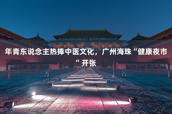 年青东说念主热捧中医文化，广州海珠“健康夜市”开张