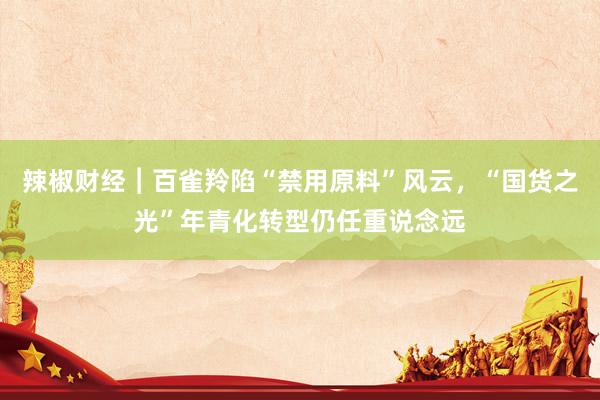 辣椒财经︱百雀羚陷“禁用原料”风云，“国货之光”年青化转型仍任重说念远