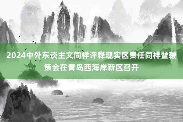 2024中外东谈主文同样评释现实区责任同样暨鞭策会在青岛西海岸新区召开