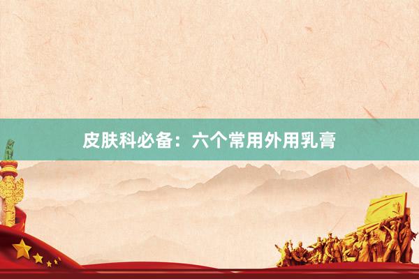 皮肤科必备：六个常用外用乳膏