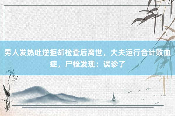男人发热吐逆拒却检查后离世，大夫运行合计败血症，尸检发现：误诊了