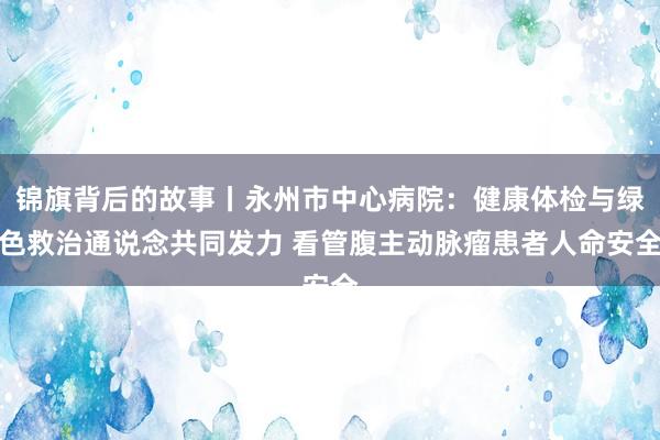 锦旗背后的故事丨永州市中心病院：健康体检与绿色救治通说念共同发力 看管腹主动脉瘤患者人命安全
