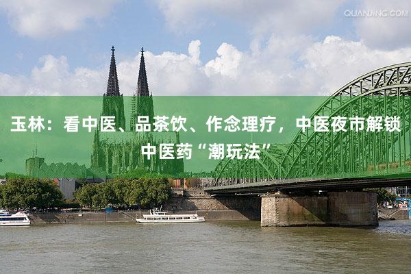 玉林：看中医、品茶饮、作念理疗，中医夜市解锁中医药“潮玩法”