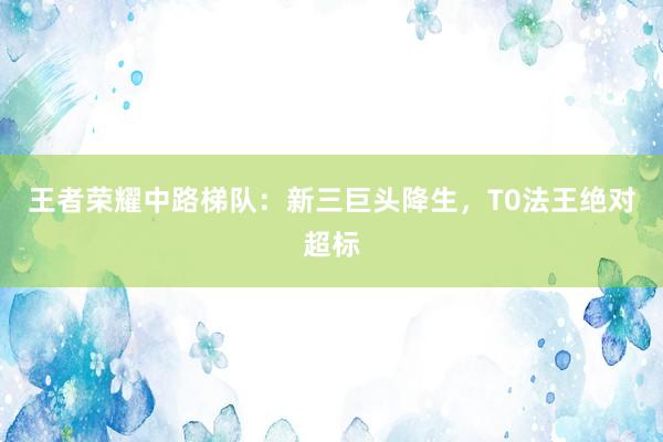 王者荣耀中路梯队：新三巨头降生，T0法王绝对超标