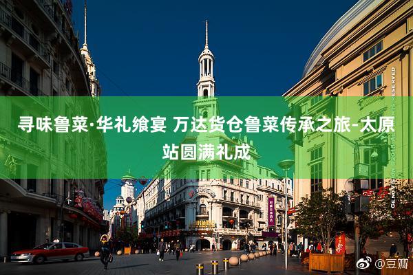 寻味鲁菜·华礼飨宴 万达货仓鲁菜传承之旅-太原站圆满礼成