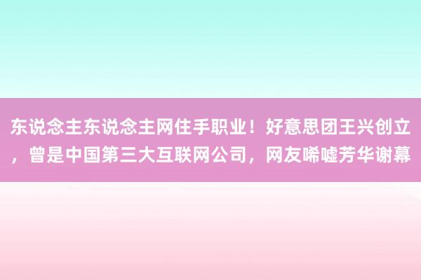 东说念主东说念主网住手职业！好意思团王兴创立，曾是中国第三大互联网公司，网友唏嘘芳华谢幕