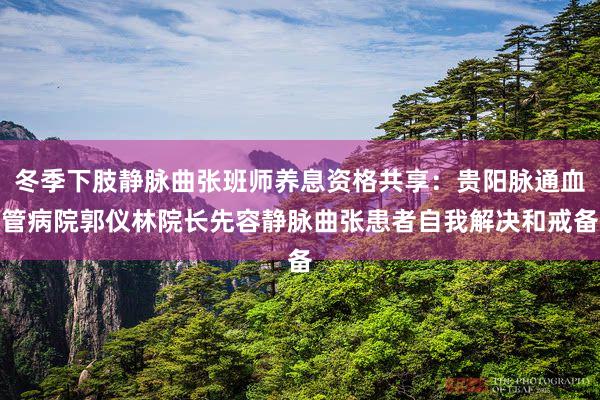 冬季下肢静脉曲张班师养息资格共享：贵阳脉通血管病院郭仪林院长先容静脉曲张患者自我解决和戒备