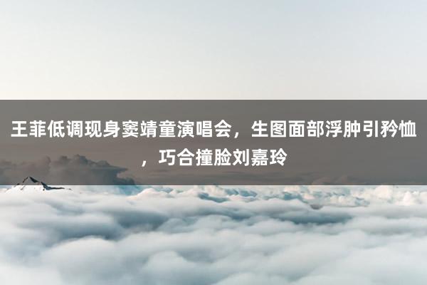 王菲低调现身窦靖童演唱会，生图面部浮肿引矜恤，巧合撞脸刘嘉玲