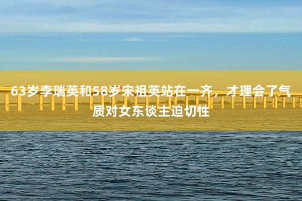 63岁李瑞英和58岁宋祖英站在一齐，才理会了气质对女东谈主迫切性