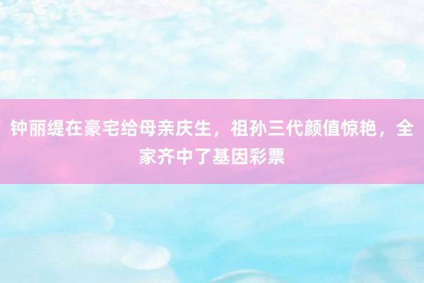 钟丽缇在豪宅给母亲庆生，祖孙三代颜值惊艳，全家齐中了基因彩票