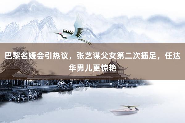 巴黎名媛会引热议，张艺谋父女第二次插足，任达华男儿更惊艳