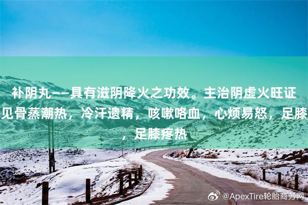 补阴丸——具有滋阴降火之功效。主治阴虚火旺证。症见骨蒸潮热，冷汗遗精，咳嗽咯血，心烦易怒，足膝疼热