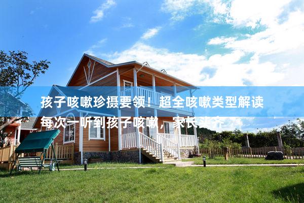 孩子咳嗽珍摄要领！超全咳嗽类型解读
每次一听到孩子咳嗽，家长头齐