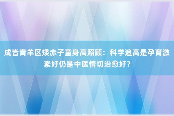成皆青羊区矮赤子童身高照顾：科学追高是孕育激素好仍是中医情切治愈好？