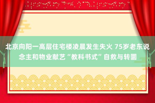 北京向阳一高层住宅楼凌晨发生失火 75岁老东说念主和物业献艺“教科书式”自救与转圜