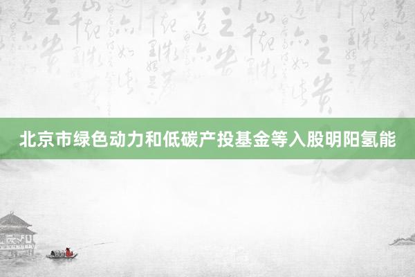 北京市绿色动力和低碳产投基金等入股明阳氢能