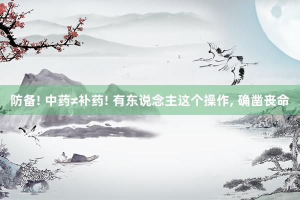 防备! 中药≠补药! 有东说念主这个操作, 确凿丧命
