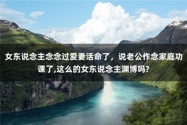 女东说念主念念过爱妻活命了，说老公作念家庭功课了,这么的女东说念主渊博吗?